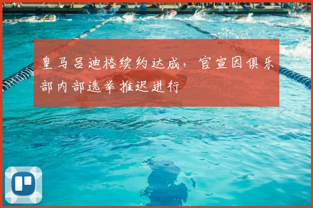 皇马吕迪格续约达成，官宣因俱乐部内部选举推迟进行