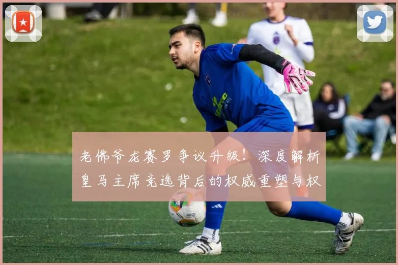 老佛爷龙赛罗争议升级！深度解析皇马主席竞选背后的权威重塑与权力博弈