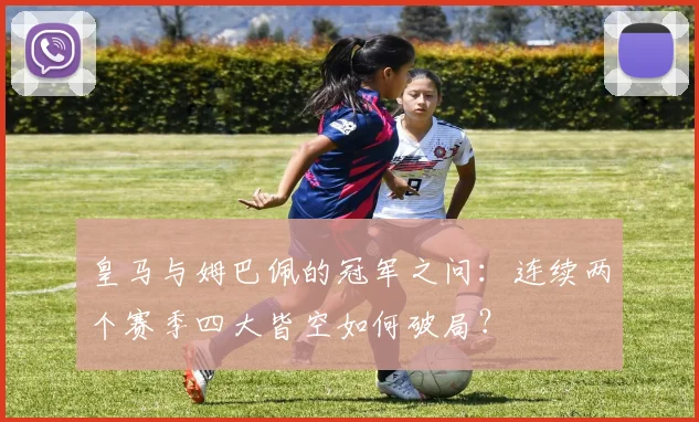 皇马与姆巴佩的冠军之问：连续两个赛季四大皆空如何破局？