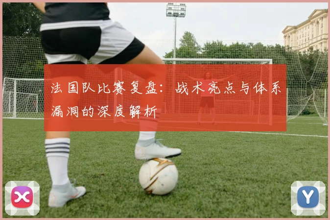 法国队比赛复盘:战术亮点与体系漏洞的深度解析