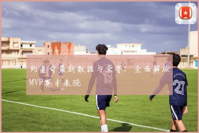 约基奇最新数据与荣誉：全面解读MVP赛季表现