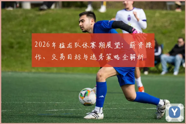 2026年猛龙队休赛期展望：薪资操作、交易目标与选秀策略全解析
