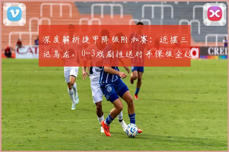 深度解析捷甲降级附加赛:连摆三记乌龙,0-3戏剧性送对手保级全过程