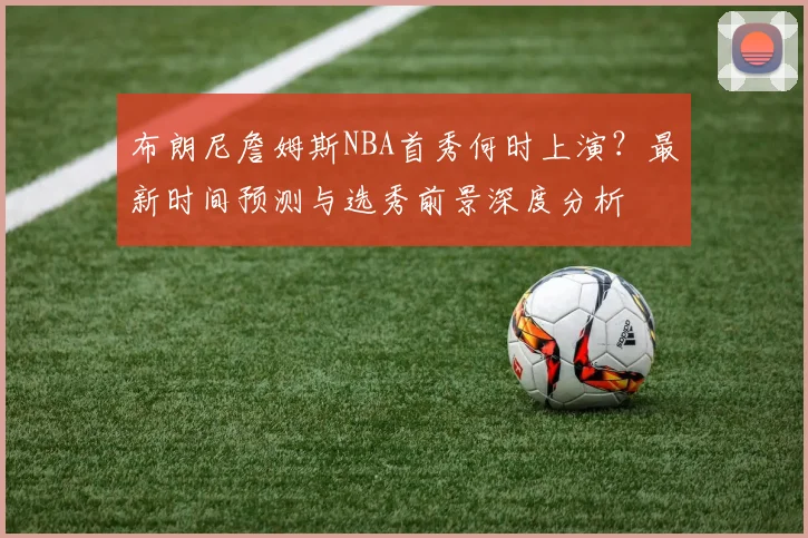 布朗尼詹姆斯NBA首秀何时上演？最新时间预测与选秀前景深度分析