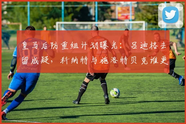 皇马后防重组计划曝光：吕迪格去留成疑，科纳特与施洛特贝克谁更适合？