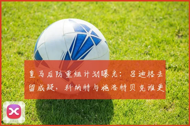 皇马后防重组计划曝光:吕迪格去留成疑,科纳特与施洛特贝克谁更适合?