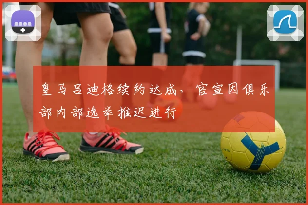 皇马吕迪格续约达成，官宣因俱乐部内部选举推迟进行
