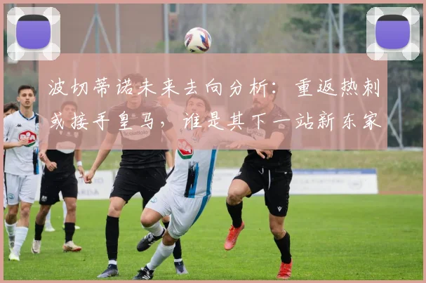 波切蒂诺未来去向分析：重返热刺或接手皇马，谁是其下一站新东家？